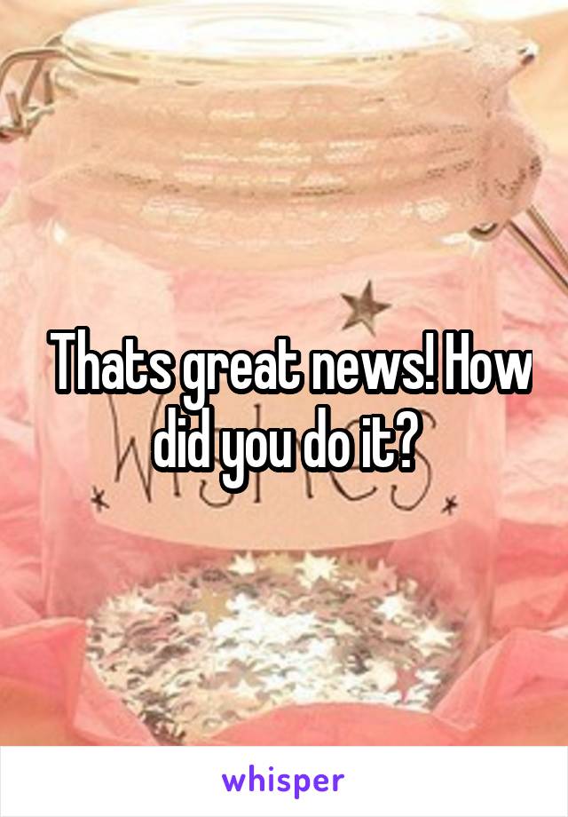  Thats great news! How did you do it?