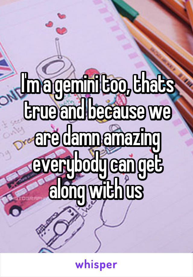 I'm a gemini too, thats true and because we are damn amazing everybody can get along with us 