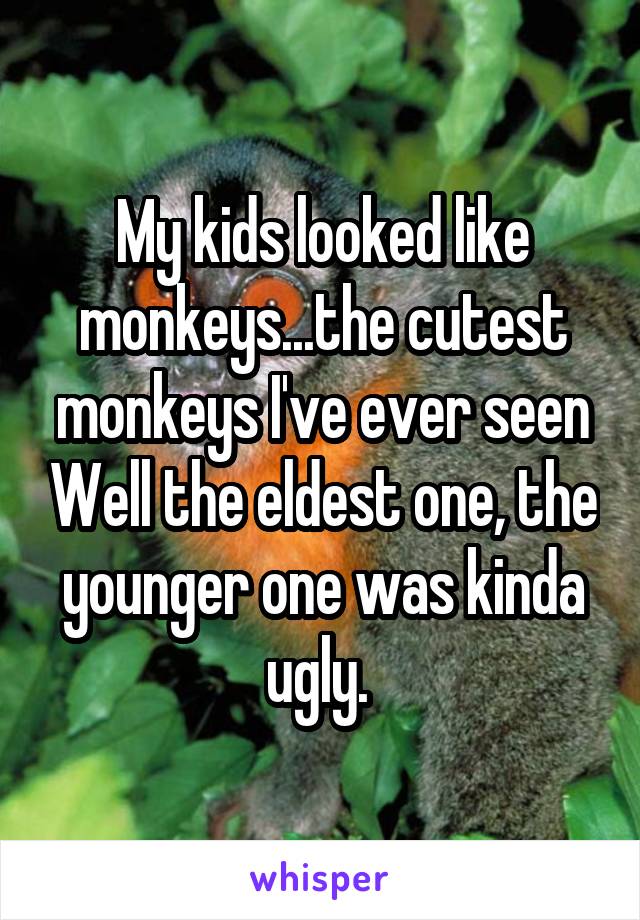 My kids looked like monkeys...the cutest monkeys I've ever seen Well the eldest one, the younger one was kinda ugly. 