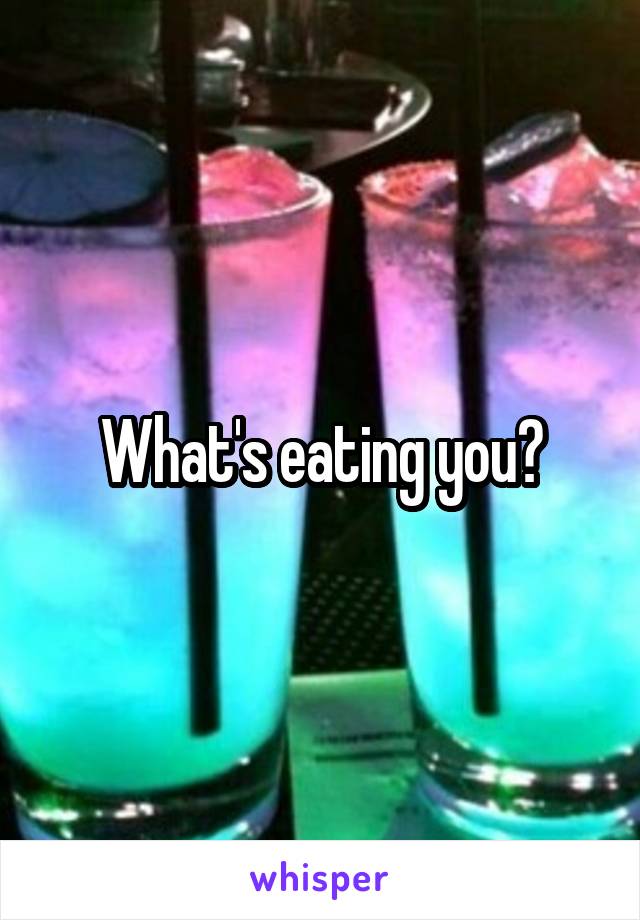 What's eating you?