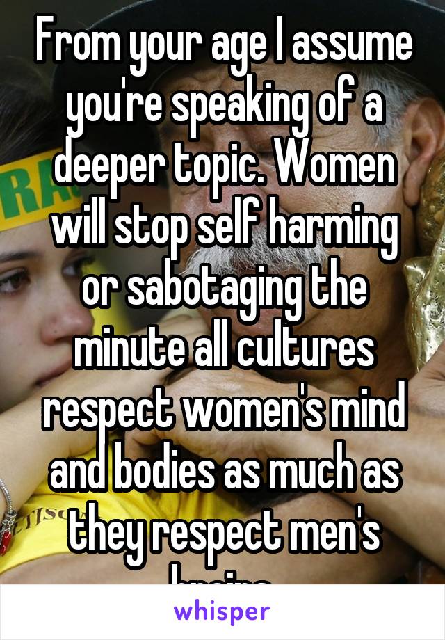 From your age I assume you're speaking of a deeper topic. Women will stop self harming or sabotaging the minute all cultures respect women's mind and bodies as much as they respect men's brains.