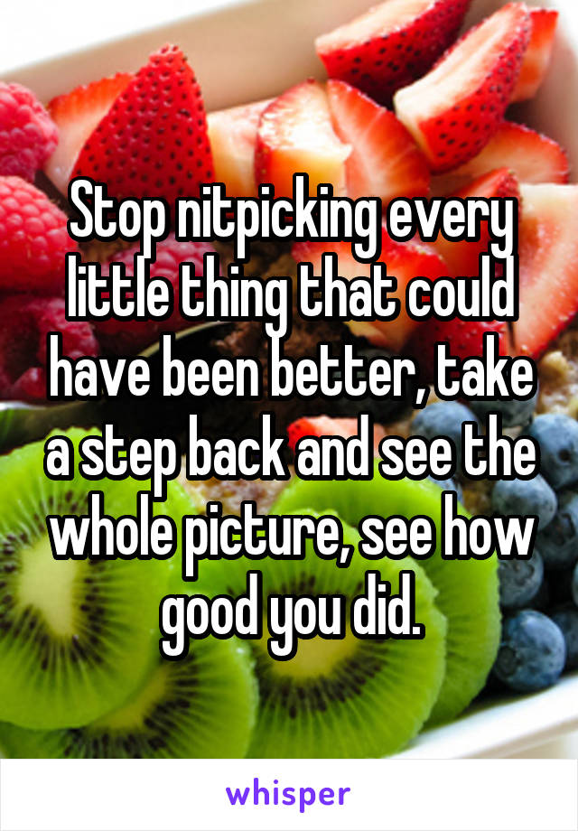 Stop nitpicking every little thing that could have been better, take a step back and see the whole picture, see how good you did.