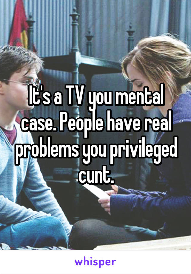It's a TV you mental case. People have real problems you privileged cunt.