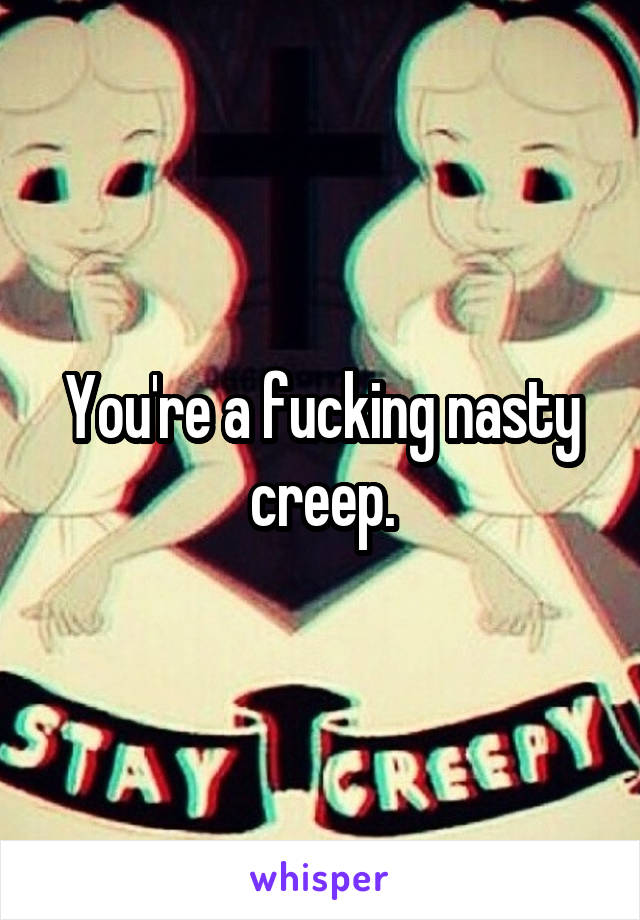You're a fucking nasty creep.