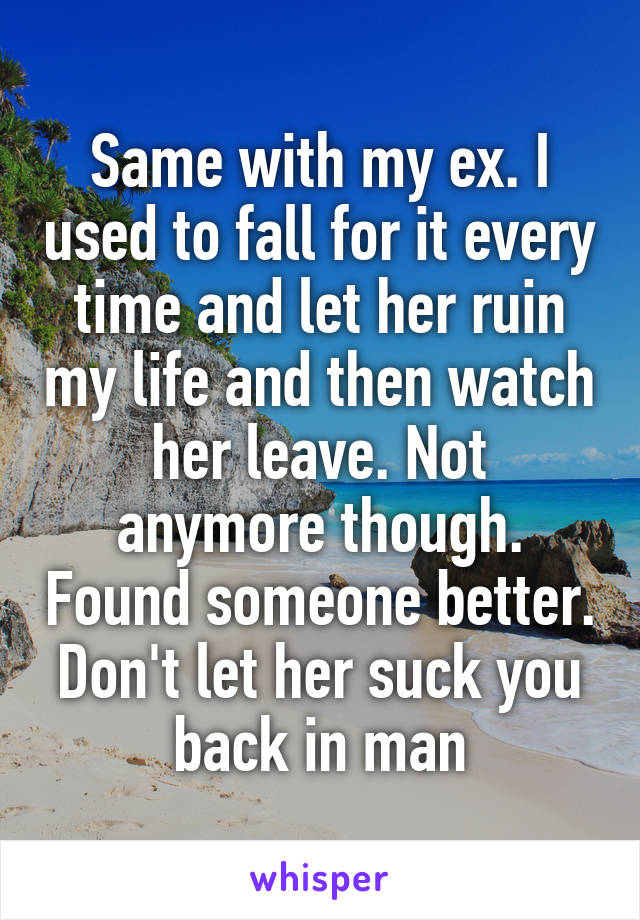 Same with my ex. I used to fall for it every time and let her ruin my life and then watch her leave. Not anymore though. Found someone better. Don't let her suck you back in man