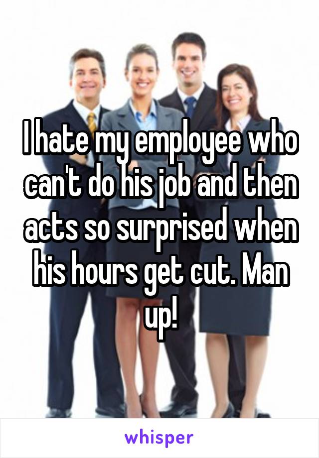 I hate my employee who can't do his job and then acts so surprised when his hours get cut. Man up!