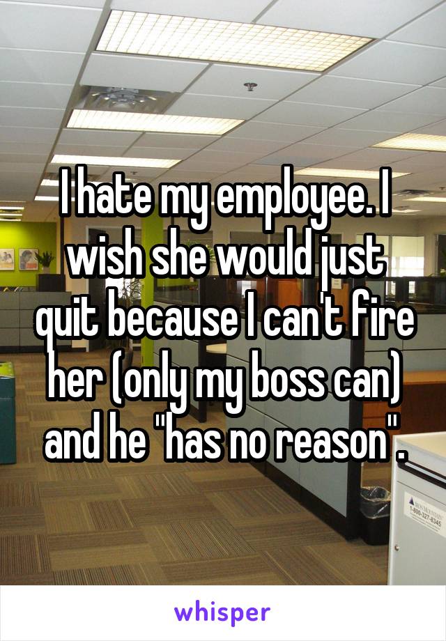 I hate my employee. I wish she would just quit because I can't fire her (only my boss can) and he "has no reason".