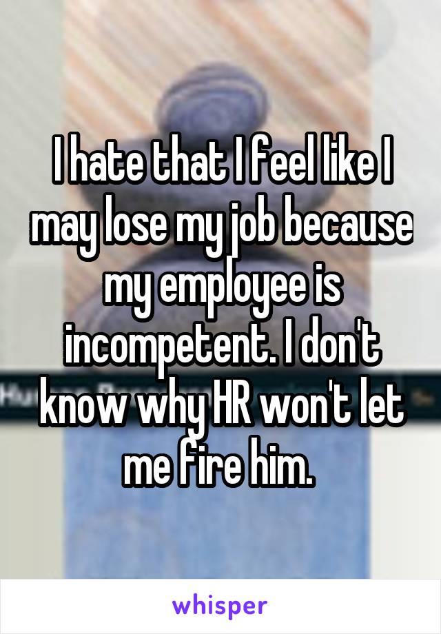 I hate that I feel like I may lose my job because my employee is incompetent. I don't know why HR won't let me fire him. 