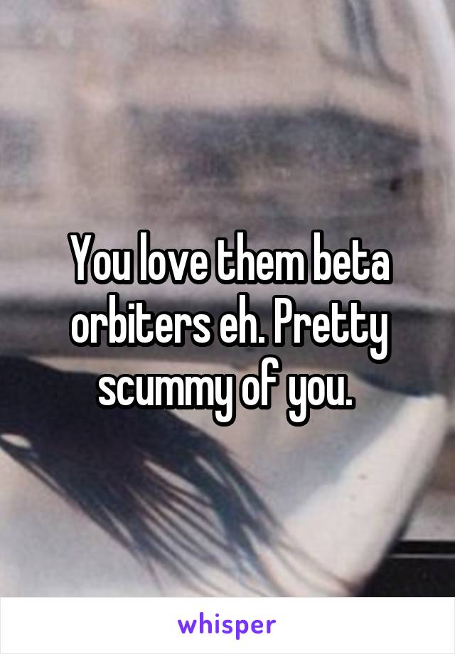 You love them beta orbiters eh. Pretty scummy of you. 
