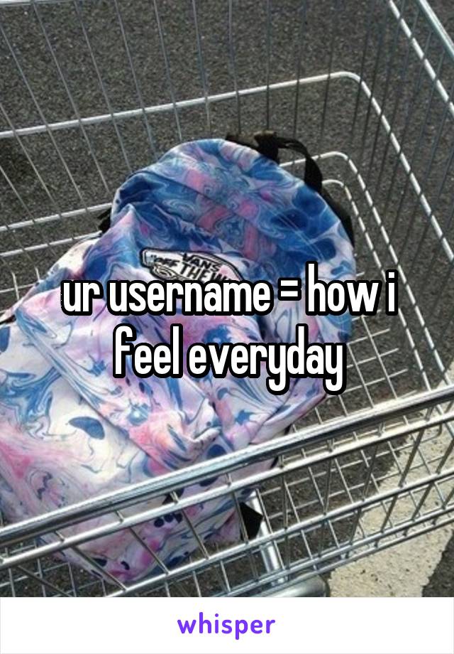 ur username = how i feel everyday
