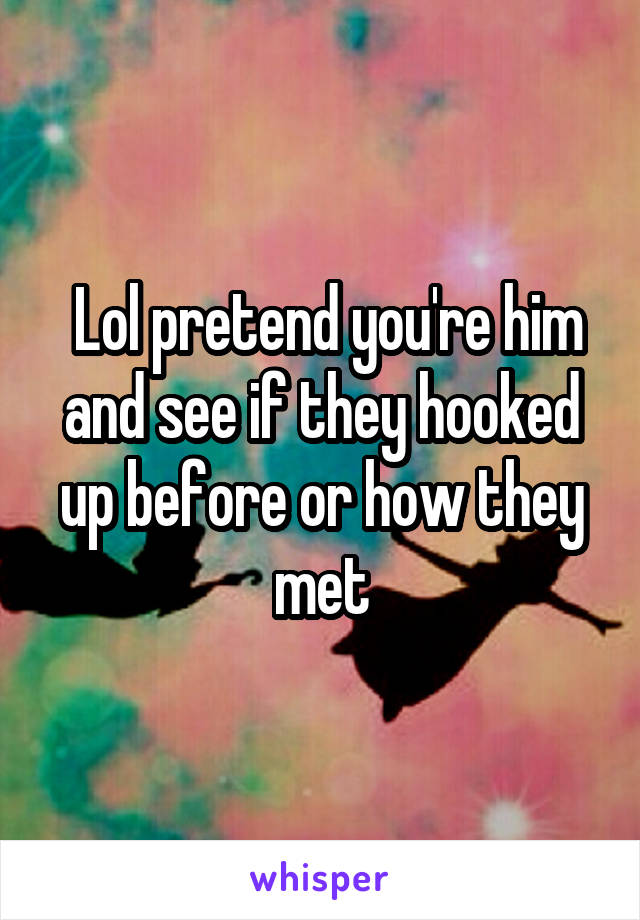  Lol pretend you're him and see if they hooked up before or how they met