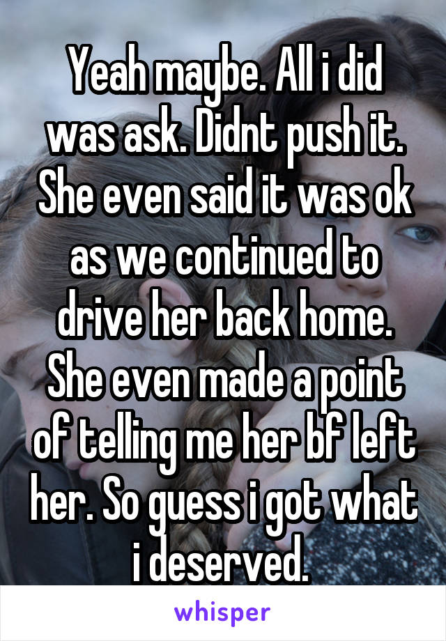 Yeah maybe. All i did was ask. Didnt push it. She even said it was ok as we continued to drive her back home. She even made a point of telling me her bf left her. So guess i got what i deserved. 