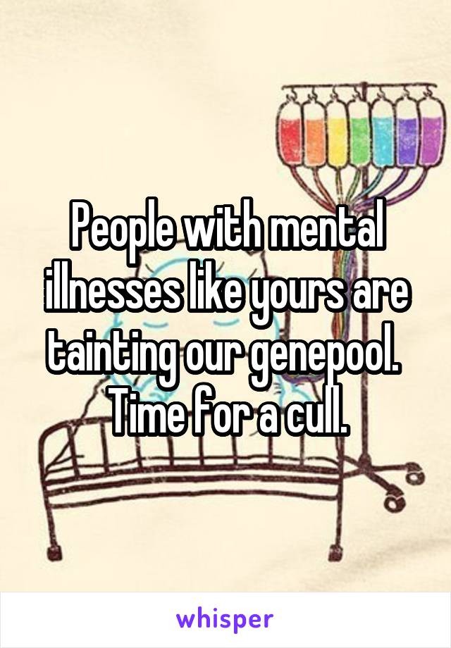 People with mental illnesses like yours are tainting our genepool.  Time for a cull.