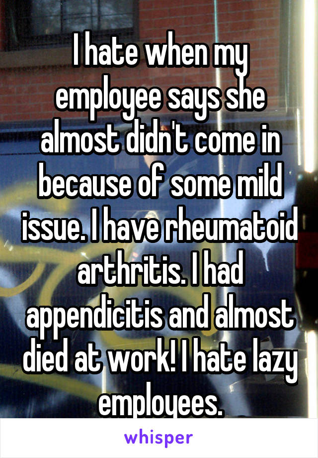 I hate when my employee says she almost didn't come in because of some mild issue. I have rheumatoid arthritis. I had appendicitis and almost died at work! I hate lazy employees.