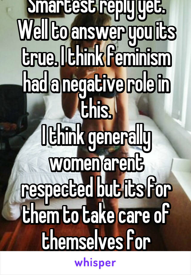 Smartest reply yet. Well to answer you its true. I think feminism had a negative role in this.
I think generally women arent respected but its for them to take care of themselves for themselves. 