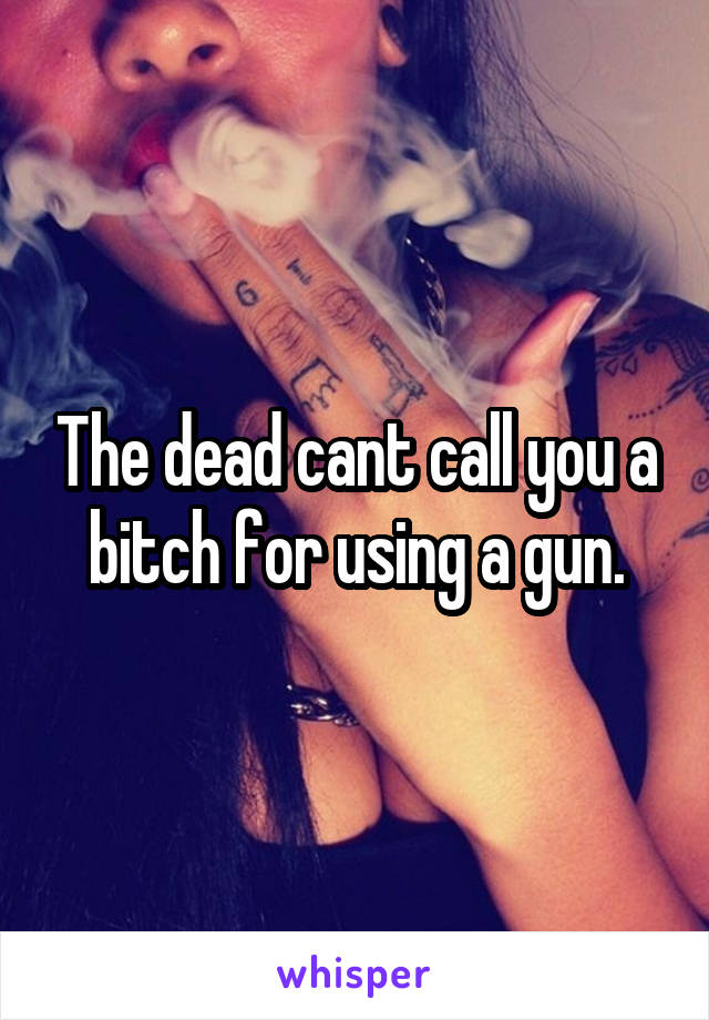 The dead cant call you a bitch for using a gun.