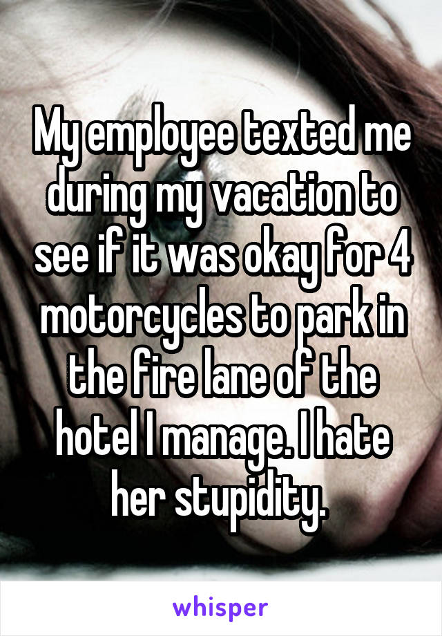 My employee texted me during my vacation to see if it was okay for 4 motorcycles to park in the fire lane of the hotel I manage. I hate her stupidity. 