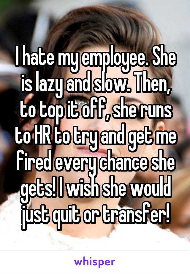 I hate my employee. She is lazy and slow. Then, to top it off, she runs to HR to try and get me fired every chance she gets! I wish she would just quit or transfer!