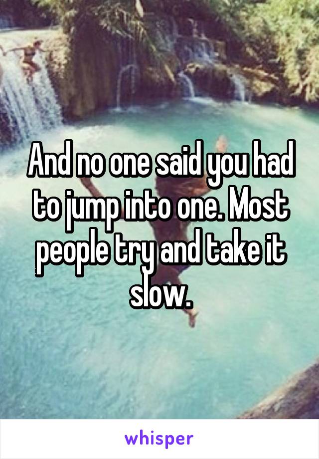 And no one said you had to jump into one. Most people try and take it slow.