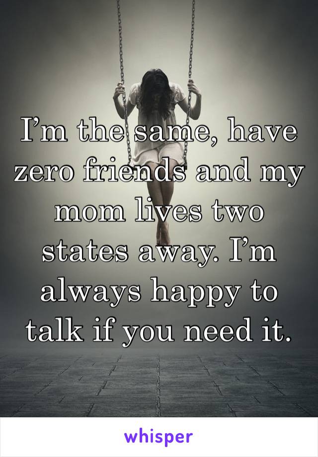 I’m the same, have zero friends and my mom lives two states away. I’m always happy to talk if you need it. 