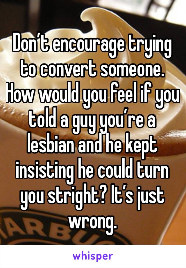 Don’t encourage trying to convert someone. How would you feel if you told a guy you’re a lesbian and he kept insisting he could turn you stright? It’s just wrong. 