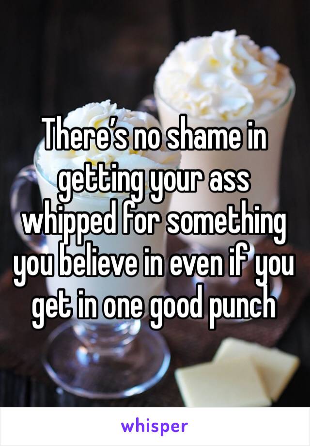 There’s no shame in getting your ass whipped for something you believe in even if you get in one good punch 