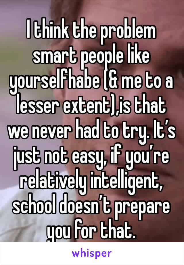 I think the problem smart people like yourselfhabe (& me to a lesser extent),is that we never had to try. It’s just not easy, if you’re relatively intelligent, school doesn’t prepare you for that.