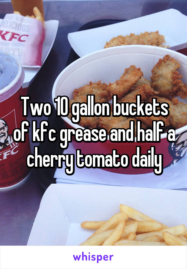 Two 10 gallon buckets of kfc grease and half a cherry tomato daily