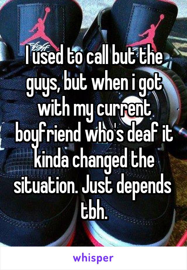 I used to call but the guys, but when i got with my current boyfriend who's deaf it kinda changed the situation. Just depends  tbh.
