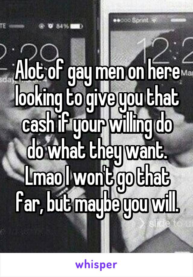 Alot of gay men on here looking to give you that cash if your willing do do what they want. Lmao I won't go that far, but maybe you will.