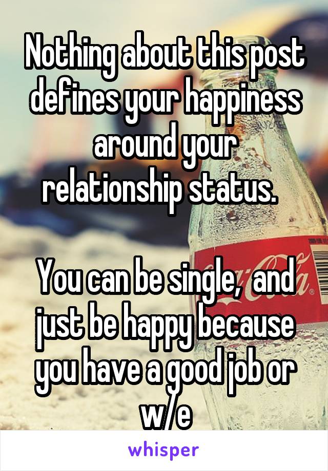 Nothing about this post defines your happiness around your relationship status.  

You can be single,  and just be happy because you have a good job or w/e