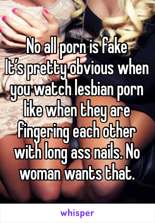 No all porn is fake
It’s pretty obvious when you watch lesbian porn like when they are fingering each other with long ass nails. No woman wants that.