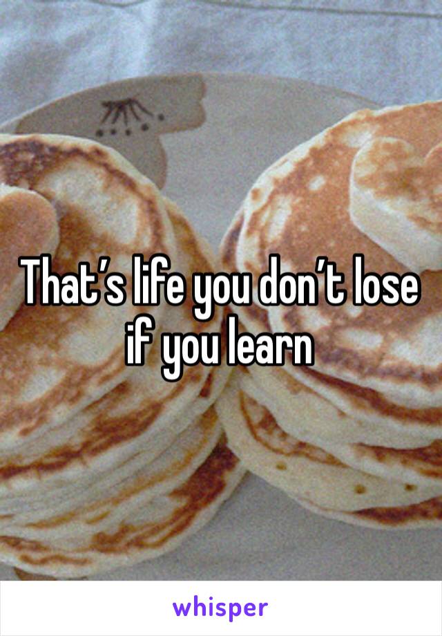 That’s life you don’t lose if you learn