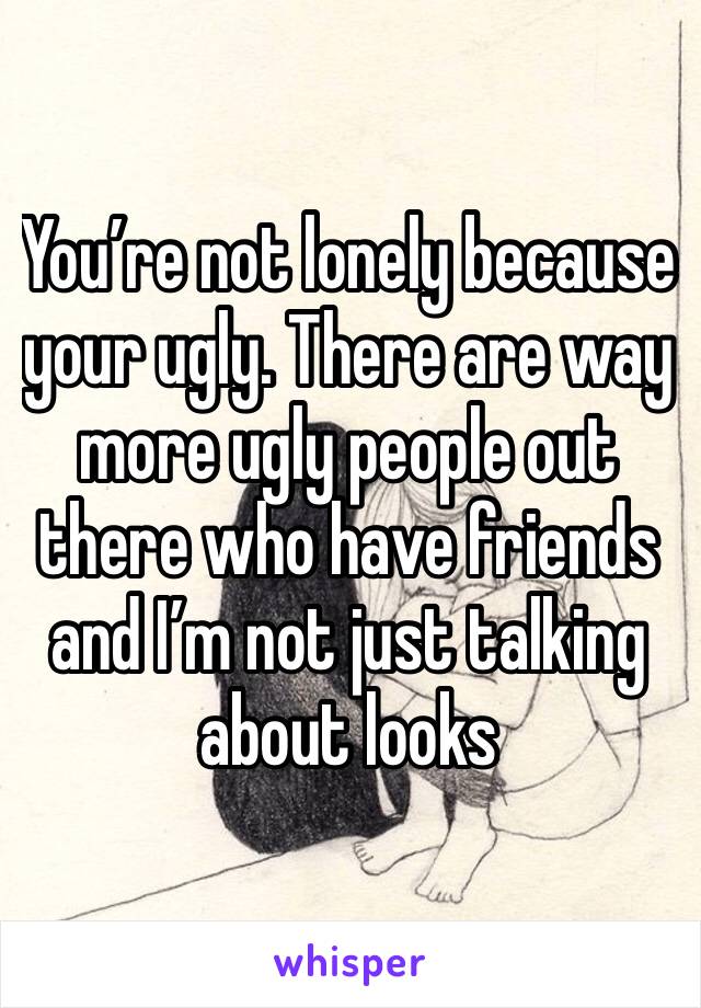 You’re not lonely because your ugly. There are way more ugly people out there who have friends and I’m not just talking about looks