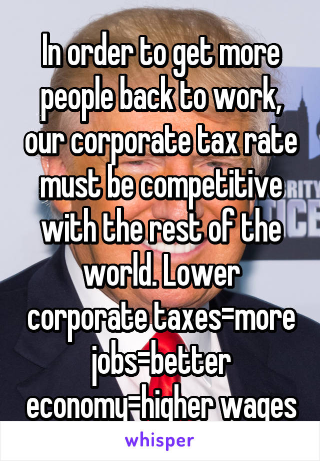 In order to get more people back to work, our corporate tax rate must be competitive with the rest of the world. Lower corporate taxes=more jobs=better economy=higher wages