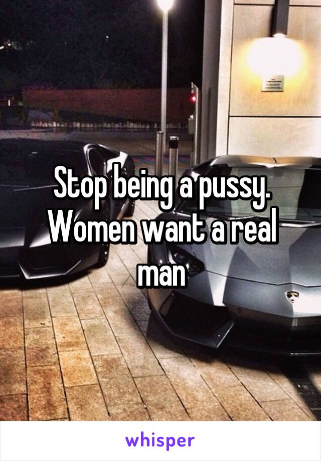 Stop being a pussy. Women want a real man