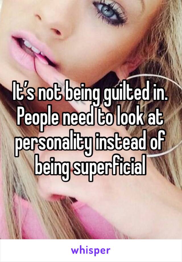 It’s not being guilted in. People need to look at personality instead of being superficial 