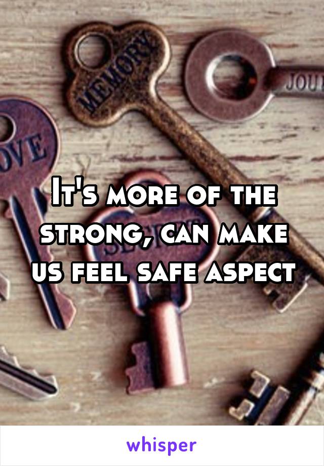 It's more of the strong, can make us feel safe aspect