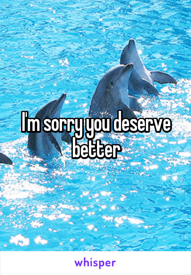 I'm sorry you deserve better