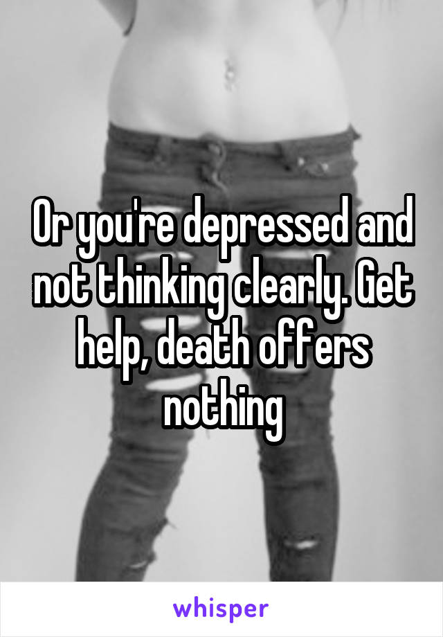Or you're depressed and not thinking clearly. Get help, death offers nothing