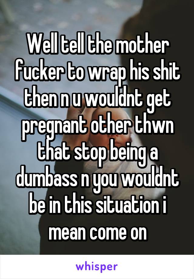 Well tell the mother fucker to wrap his shit then n u wouldnt get pregnant other thwn that stop being a dumbass n you wouldnt be in this situation i mean come on