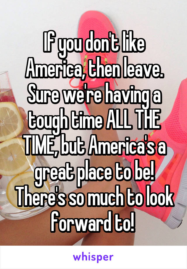 If you don't like America, then leave. Sure we're having a tough time ALL THE TIME, but America's a great place to be! There's so much to look forward to! 