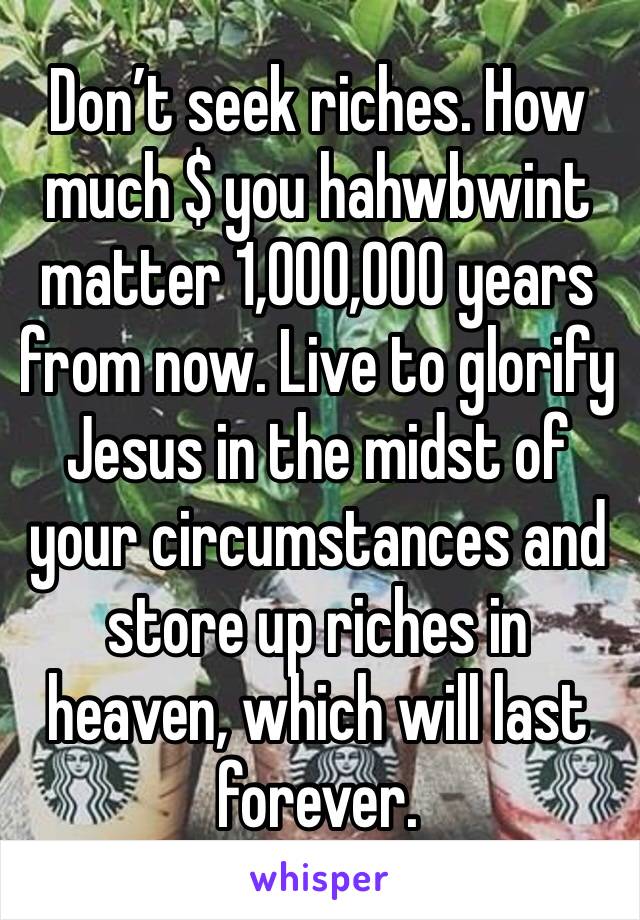 Don’t seek riches. How much $ you hahwbwint matter 1,000,000 years from now. Live to glorify Jesus in the midst of your circumstances and store up riches in heaven, which will last forever.