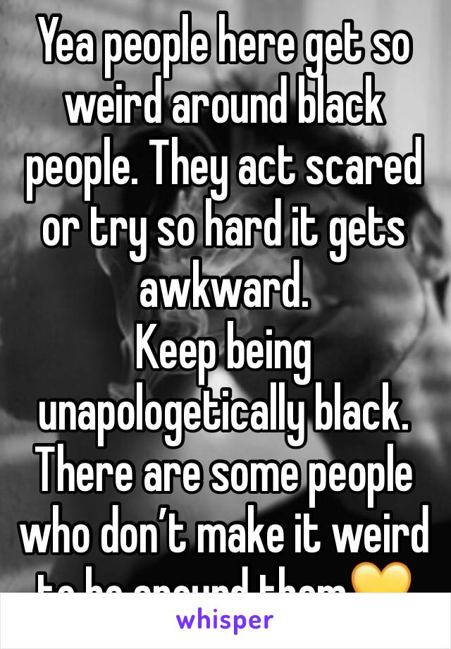 Yea people here get so weird around black people. They act scared or try so hard it gets awkward. 
Keep being unapologetically black. There are some people who don’t make it weird to be around them💛