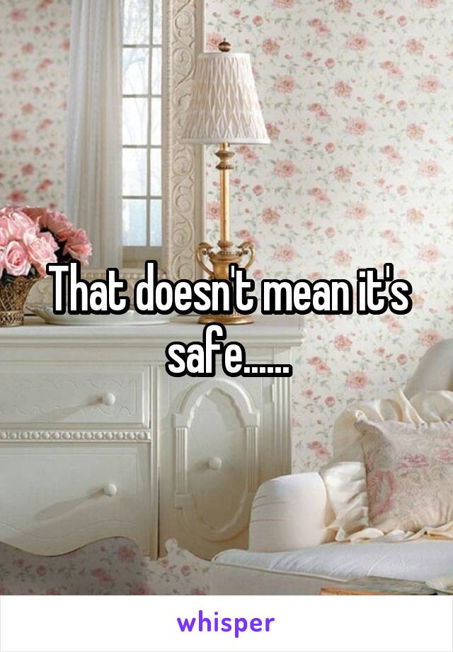 That doesn't mean it's safe......