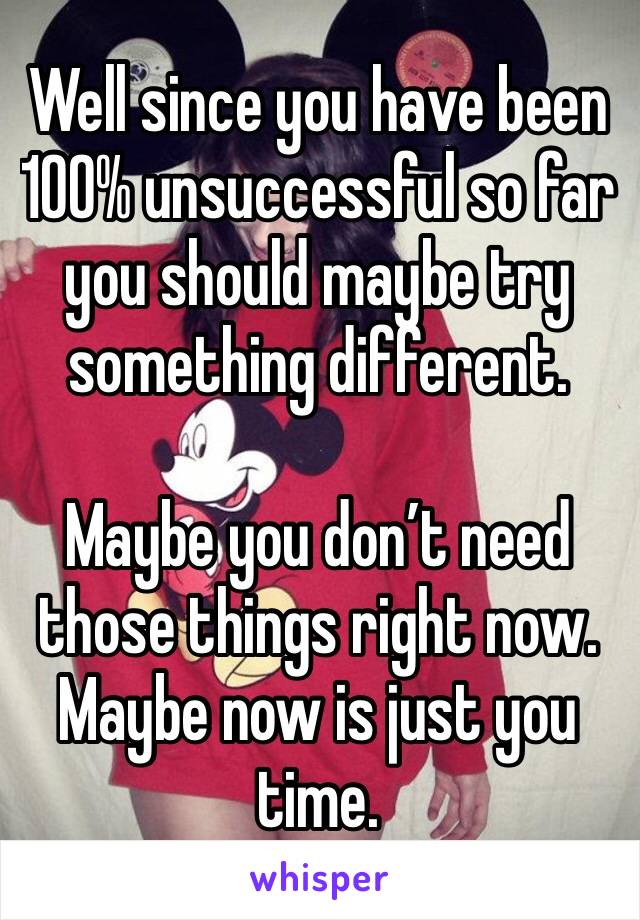 Well since you have been 100% unsuccessful so far you should maybe try something different.

Maybe you don’t need those things right now.  Maybe now is just you time. 