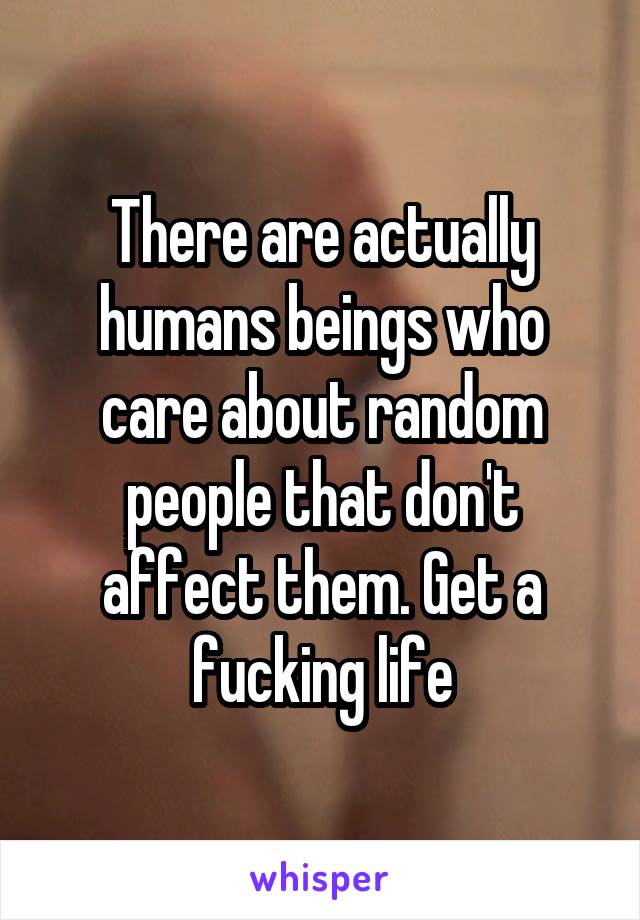 There are actually humans beings who care about random people that don't affect them. Get a fucking life