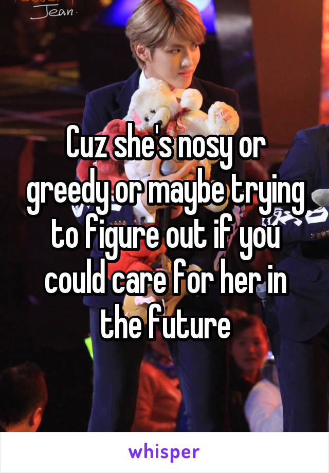 Cuz she's nosy or greedy or maybe trying to figure out if you could care for her in the future