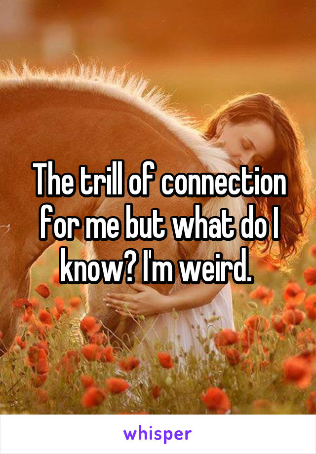 The trill of connection for me but what do I know? I'm weird. 