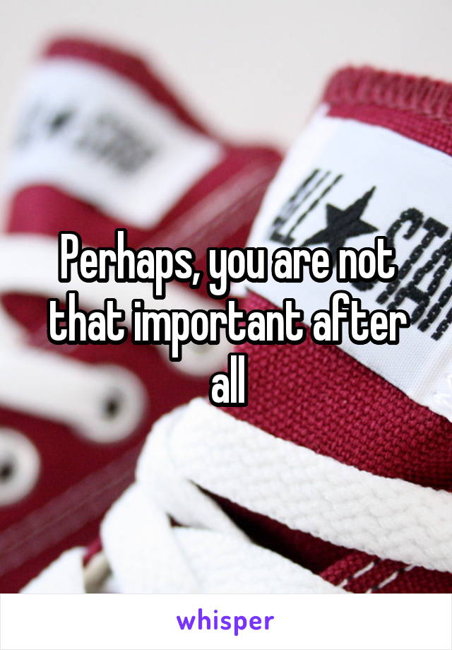 Perhaps, you are not that important after all